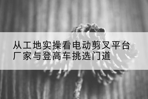 城东电动剪叉升降平台厂家-从工地实操看电动剪叉平台厂家与登高车挑选门道