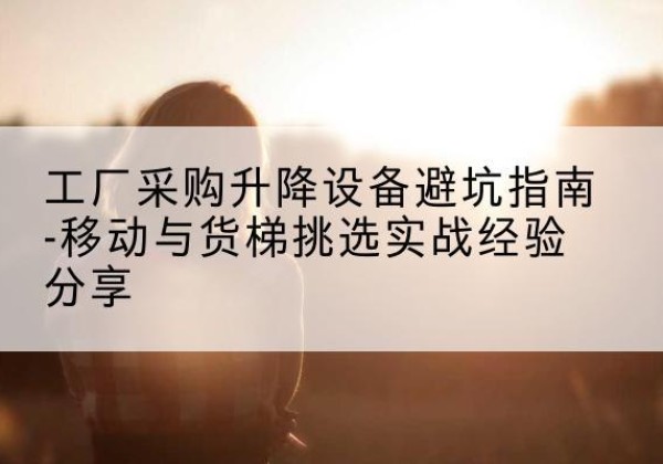 城东移动式升降机怎么选-工厂采购升降设备避坑指南-移动与货梯挑选实战经验分享