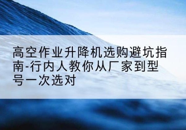 城东升降平台厂家-高空作业升降机选购避坑指南-行内人教你从厂家到型号一次选对