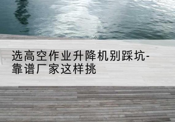 城东剪叉式升降机厂家-选高空作业升降机别踩坑-靠谱厂家这样挑
