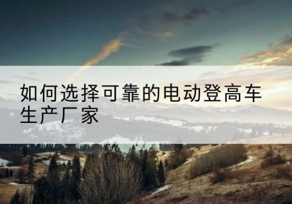 城东电动登高车厂家-如何选择可靠的电动登高车生产厂家