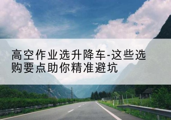 城东升降车厂家-高空作业选升降车-这些选购要点助你*避坑