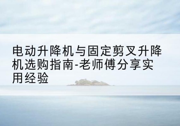 城东电动升降机怎么选-电动升降机与固定剪叉升降机选购指南-老师傅分享实用经验
