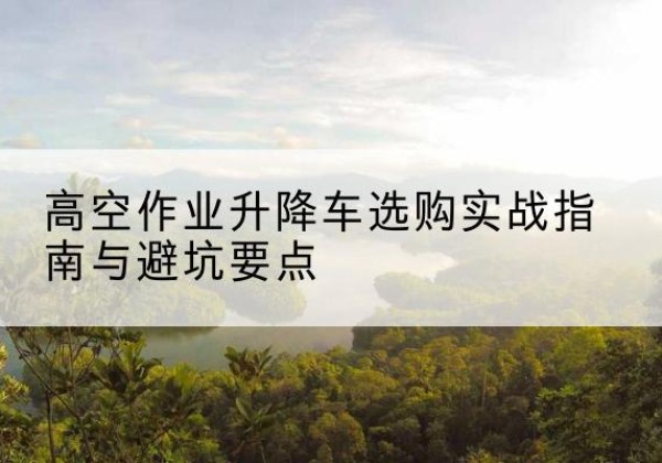 城东升降车怎么选-高空作业升降车选购实战指南与避坑要点