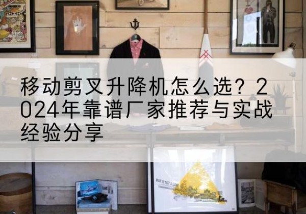 城东升降平台厂家推荐-移动剪叉升降机怎么选？2024年靠谱厂家推荐与实战经验分享
